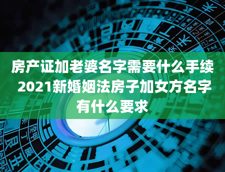 房产证加老婆名字需要什么手续 2021新婚姻法房子加女方名字有什么要求