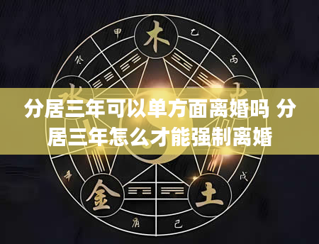 分居三年可以单方面离婚吗 分居三年怎么才能强制离婚