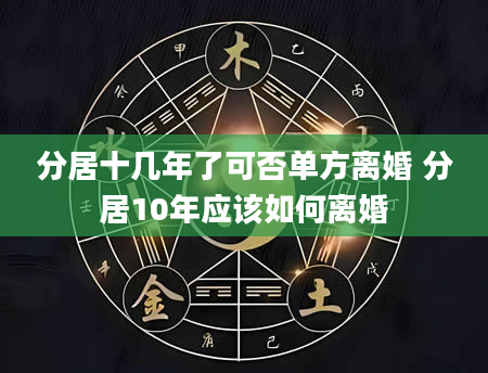 分居十几年了可否单方离婚 分居10年应该如何离婚