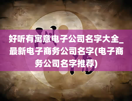 好听有寓意电子公司名字大全_最新电子商务公司名字(电子商务公司名字推荐)