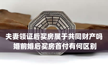 夫妻领证后买房属于共同财产吗 婚前婚后买房首付有何区别