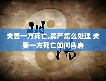 夫妻一方死亡,房产怎么处理 夫妻一方死亡如何售房