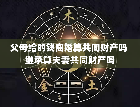 父母给的钱离婚算共同财产吗 继承算夫妻共同财产吗