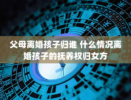 父母离婚孩子归谁 什么情况离婚孩子的抚养权归女方