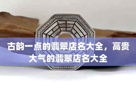 古韵一点的翡翠店名大全，高贵大气的翡翠店名大全