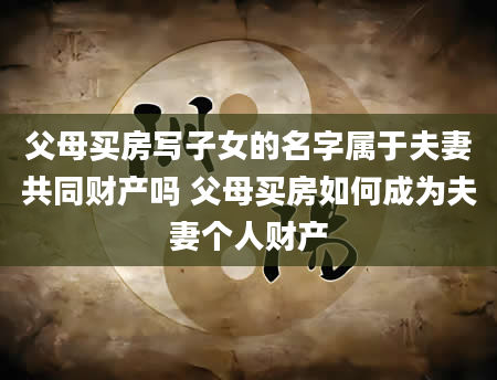 父母买房写子女的名字属于夫妻共同财产吗 父母买房如何成为夫妻个人财产