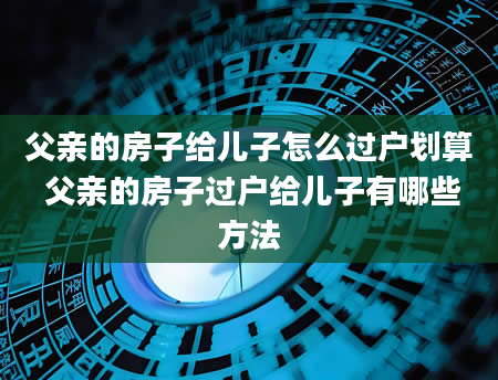 父亲的房子给儿子怎么过户划算 父亲的房子过户给儿子有哪些方法