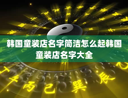 韩国童装店名字简洁怎么起韩国童装店名字大全
