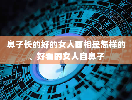 鼻子长的好的女人面相是怎样的、好看的女人自鼻子