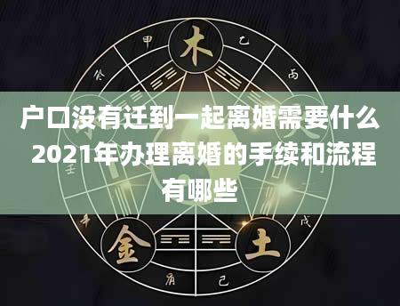 户口没有迁到一起离婚需要什么 2021年办理离婚的手续和流程有哪些
