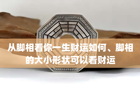 从脚相看你一生财运如何、脚相的大小形状可以看财运