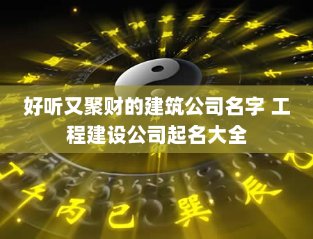 好听又聚财的建筑公司名字 工程建设公司起名大全