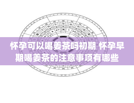 怀孕可以喝姜茶吗初期 怀孕早期喝姜茶的注意事项有哪些