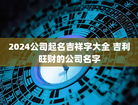 2024公司起名吉祥字大全 吉利旺财的公司名字