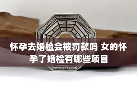 怀孕去婚检会被罚款吗 女的怀孕了婚检有哪些项目