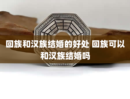 回族和汉族结婚的好处 回族可以和汉族结婚吗