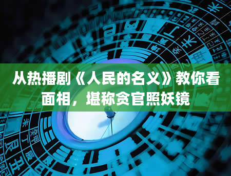 从热播剧《人民的名义》教你看面相，堪称贪官照妖镜