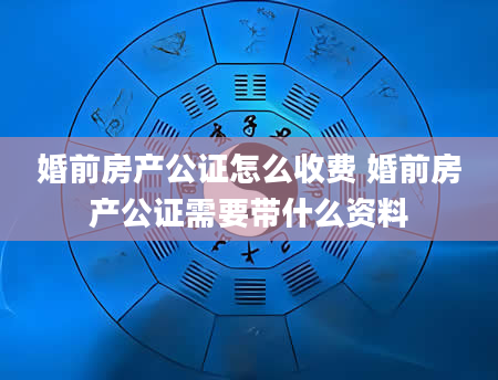 婚前房产公证怎么收费 婚前房产公证需要带什么资料