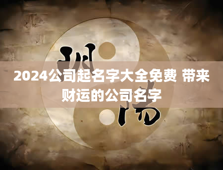 2024公司起名字大全免费 带来财运的公司名字