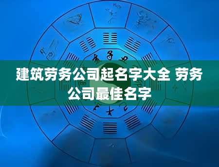 建筑劳务公司起名字大全 劳务公司最佳名字
