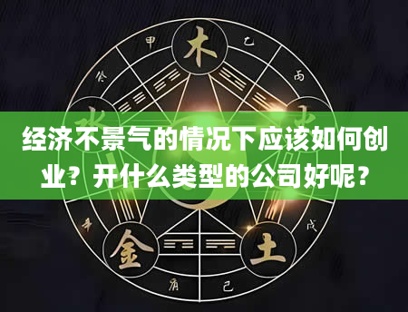 经济不景气的情况下应该如何创业？开什么类型的公司好呢？