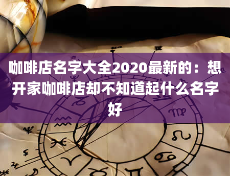咖啡店名字大全2020最新的：想开家咖啡店却不知道起什么名字好
