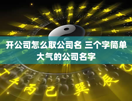 开公司怎么取公司名 三个字简单大气的公司名字