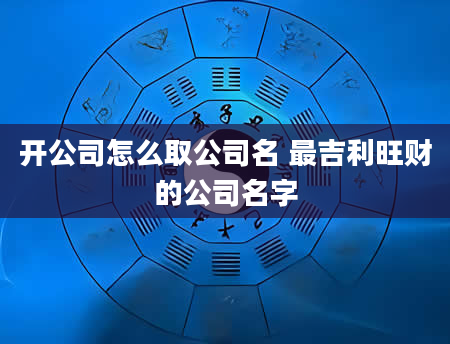 开公司怎么取公司名 最吉利旺财的公司名字