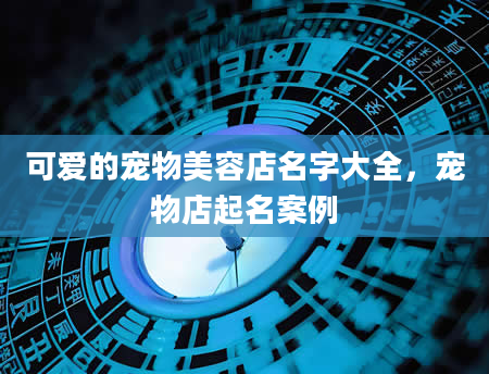 可爱的宠物美容店名字大全，宠物店起名案例