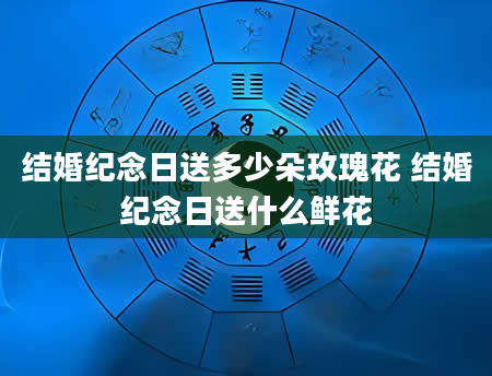 结婚纪念日送多少朵玫瑰花 结婚纪念日送什么鲜花