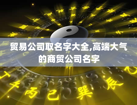 贸易公司取名字大全,高端大气的商贸公司名字
