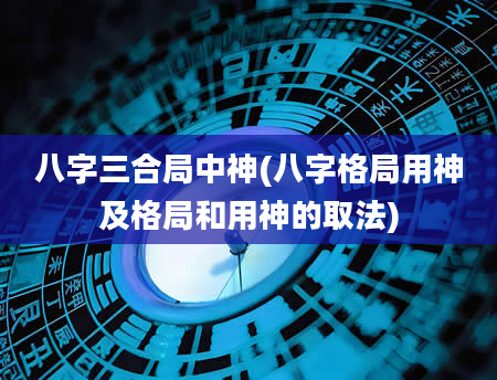 八字三合局中神(八字格局用神及格局和用神的取法)