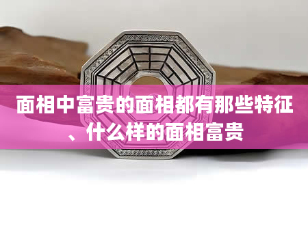 面相中富贵的面相都有那些特征、什么样的面相富贵