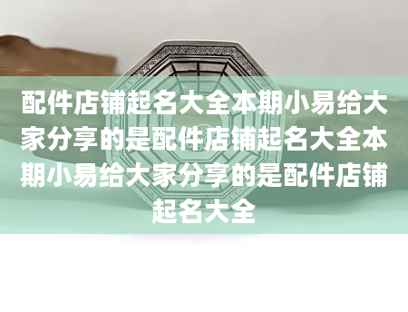 配件店铺起名大全本期小易给大家分享的是配件店铺起名大全本期小易给大家分享的是配件店铺起名大全