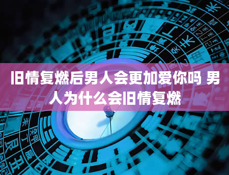旧情复燃后男人会更加爱你吗 男人为什么会旧情复燃