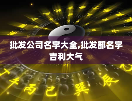 批发公司名字大全,批发部名字吉利大气