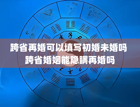 跨省再婚可以填写初婚未婚吗 跨省婚姻能隐瞒再婚吗