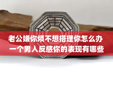 老公嫌你烦不想搭理你怎么办 一个男人反感你的表现有哪些