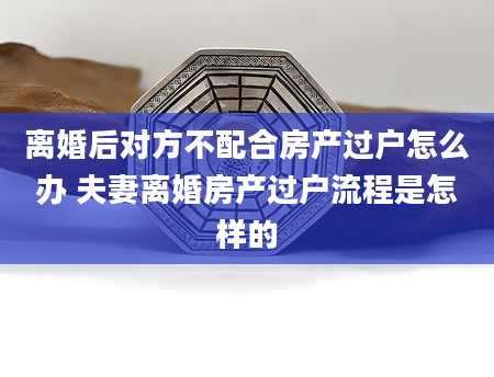离婚后对方不配合房产过户怎么办 夫妻离婚房产过户流程是怎样的