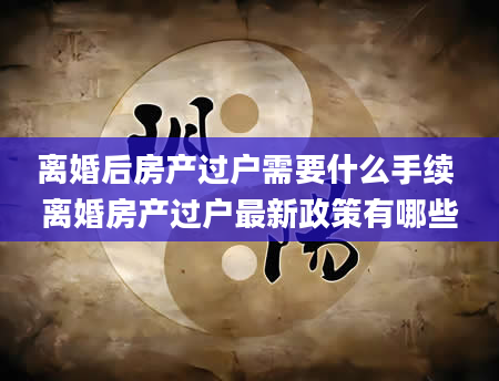 离婚后房产过户需要什么手续 离婚房产过户最新政策有哪些