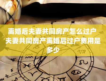 离婚后夫妻共同房产怎么过户 夫妻共同房产离婚后过户费用是多少