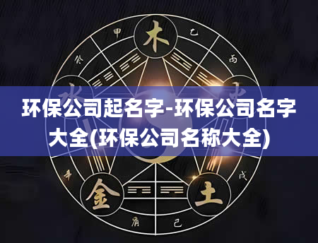 环保公司起名字-环保公司名字大全(环保公司名称大全)