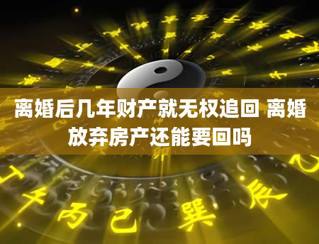 离婚后几年财产就无权追回 离婚放弃房产还能要回吗