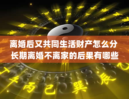 离婚后又共同生活财产怎么分 长期离婚不离家的后果有哪些