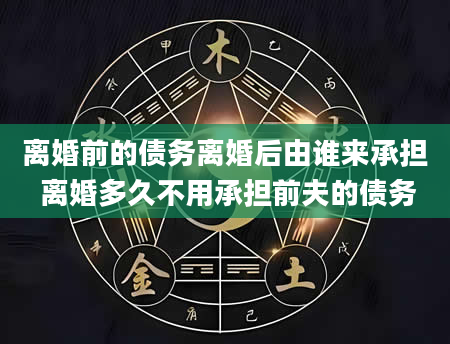 离婚前的债务离婚后由谁来承担 离婚多久不用承担前夫的债务