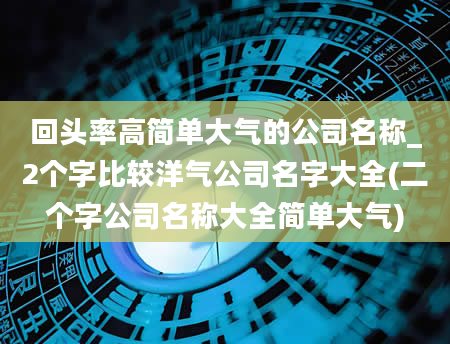 回头率高简单大气的公司名称_2个字比较洋气公司名字大全(二个字公司名称大全简单大气)