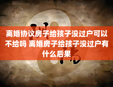 离婚协议房子给孩子没过户可以不给吗 离婚房子给孩子没过户有什么后果