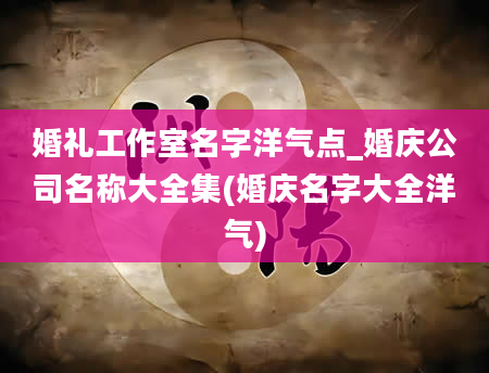 婚礼工作室名字洋气点_婚庆公司名称大全集(婚庆名字大全洋气)
