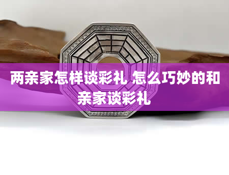 两亲家怎样谈彩礼 怎么巧妙的和亲家谈彩礼