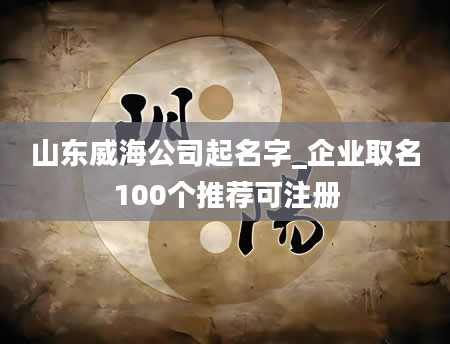 山东威海公司起名字_企业取名100个推荐可注册